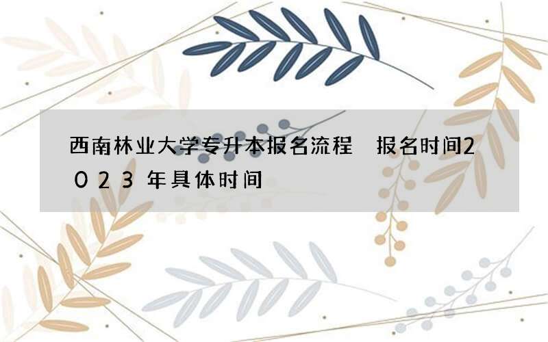 西南林业大学专升本报名流程 报名时间2023年具体时间